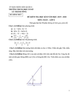 1
ỦY BAN NHÂN DÂN QUẬN 8
TRƯỜNG TRUNG HỌC CƠ SỞ
LÝ THÁNH TÔNG
ĐỀ KIỂM TRA HỌC KÌ II NĂM HỌC: 2019 - 2020
MÔN: TOÁN – LỚP 8
Thời gian làm bài: 90 phút (không kể thời gian phát đề)
Câu 1. (3,5 điểm) Giải phương trình:
a) (x + 1)(3x - 6) = 0
b) 4(2x- 5) = 4x(2x-5)
c) (2x – 1)2 = 4x(x + 2)
d)
𝑥+7
𝑥+4
−
7
𝑥−4
=
−56
𝑥2−16
Câu 2. (1,0 điểm) Giải bất phương trình:
6
4
5
2
2
3
1
2 



 x
x
x
Câu 3. (1,0 điểm) Sân trường hình chữ nhật có chu vi 320m. Chiều dài gấp 3 lần chiều
rộng. Hãy tính diện tích sân trường.
Câu 4. (1,0 điểm) Bóng (AC) của một cột điện (AE) trên mặt đất dài 5m. Cùng lúc đó
một cột đèn giao thông (BD) cao 2,5m có bóngdài (BC) 2m. Tính chiều cao của cộtđiện
(AE).
2 m
2,5 m
5 m
E
D
B
A
C
ĐỀ CHÍNH THỨC
 