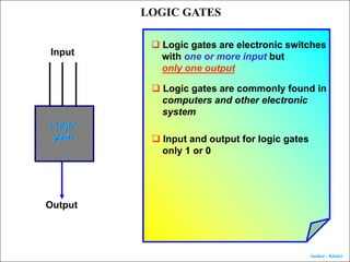 Author : Khairi
LOGIC GATES
Logic
gate
Input
Output
q Logic gates are electronic switches
with one or more input but
only one output
q Logic gates are commonly found in
computers and other electronic
system
q Input and output for logic gates
only 1 or 0
 
