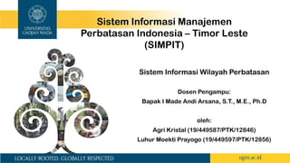 Sistem Informasi Wilayah Perbatasan
Dosen Pengampu:
Bapak I Made Andi Arsana, S.T., M.E., Ph.D
oleh:
Agri Kristal (19/449587/PTK/12846)
Luhur Moekti Prayogo (19/449597/PTK/12856)
Sistem Informasi Manajemen
Perbatasan Indonesia – Timor Leste
(SIMPIT)
 