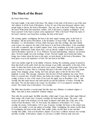 The Mark of the Beast
By Pastor Mark Finley
Our topic tonight, is the mark of the beast. The subject of the mark of the beast is one of the most
vital subjects in all the book of Revelation. In fact, it's one of the most discussed subjects when
people begin to discuss the book of Revelation. They ask, who is the beast? What's the mark of
the beast? What about that mysterious number, 666. Is the beast a computer in Belgium? Is the
beast a person? Is the beast a system some organization? Who is the beast? What's the mark of
the beast? And how can I keep from avoiding the bark of the beast?
The warning against worshipping the beast is the most urgent warning given in the book of
Revelation. But the book of Revelation is the Revelation of Jesus Christ. The Bible says, in
Revelation 1:1, the Revelation of Jesus which God gave unto him of things that must shortly
come to pass. So, whatever the mark of the beast is, in the book of Revelation, it has something
to do with a counterfeit sign or symbol against Jesus. It has something to do with a system that
undermines fundamental truths about Jesus. Let's go directly tonight to the book of Revelation.
And let Revelation speak for us. To us. Whatever our past understanding, whatever our previous
ideas. We look tonight not at the teachings of men. We look tonight not at books that human
beings have written about the beast or the mark, we look directly at the book of Revelation. That
book given to us by the inspiration of God. The last book in the Bible.
And I saw another angel fly in the middle of heaven. Having the everlasting gospel to preach to
them that dwell on the earth. God's last day message to go swiftly and quickly to the ends of the
earth. To them that dwell on the earth and to every nation, kindred, tongue and people. Here is no
message done in a corner. Here is a message that goes to the ends of the earth. To every people
group. Every language group. Saying, fear God, and give glory to him for the hour of his
judgment is come. This message, announces that the hour of God's judgment has come. We're
living in a special time of earth's history just before the coming of Jesus. And in the light of the
coming of Jesus, in view of the return of our Lord, the angels says in Revelation 14:6, 7. And
worship him that made heaven and earth and the sea and the fountains of waters. Worship him
that made. The one that made is the creator. So, Revelation 14:7 is an appeal to worship the
creator. The central issue in Revelation 14 is worship.
The Bible then describes a second angel that flies that says, Babylon or confused religion is
fallen. And calls us from counterfeit confused religion.
Then after the second angel, the Bible describes a third angel. It says, then a third angel followed
them saying with a loud voice, if anyone worships the beast and his image. The same -- and
receives his mark in his forehead or in his hand, he himself shall drink also of the wine of the
wrath of God. Revelation 14:9, 10. Now notice the distinction in Revelation 14:7, it says,
worship the creator. In Revelation 14:9 it says, if anyone worships the beast, so the central issue
in earth's last conflict is over the subject of worship. Either worshipping the creator on this hand.
Or worshipping the beast on this hand. That conflict points out that there is true and false
worship that collide. And so in Revelation chapter 14 you have a collision between true worship
and false worship. In Revelation chapter 14, you have a conflict between truth and error.
 