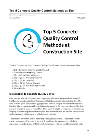1/9
Civilverse Admin 15 May 2021
Top 5 Concrete Quality Control Methods at Site
civilverse.org/concrete-quality-control
Table of Contents for Top 5 Concrete Quality Control Methods at Construction Site-
1. Introduction to Concrete Quality Control
2. Need of Concrete Quality Control
3. Tip 1: QC for Material Storage
4. Tip 2: QC for Preparing Concrete
5. Tip 3: QC for Handling
6. Tip 4: QC for Pouring Concrete
7. Tip 5: QC for Post-Pouring Concrete
8. Final Words
Introduction to Concrete Quality Control
Concrete is a mixture of cement, sand, aggregate and water. Concrete is an essential
building construction product. The cement binds the concrete elements together. The
sand fills the space between the aggregate and provide a larger contact area for cement
binding. The aggregate provides the bulk and strength to the concrete mixture. The lime
can also be used in place of cement but it has lesser strength as compared to the cement,
keeping all the other parameters the same. The concrete with lime is called lime concrete
and the concrete with cement is called cement concrete.
The concrete properties can be altered by adding additives to it. The concrete can be
further strengthened by reinforcing it with steel bars. Such concrete is called the
reinforced cement concrete or RCC, while the concrete without steel bars is called plain
 