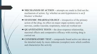  MECHANISM OFACTION – attempts are made to find out the
mechanism of action. Eg: whether an anti-hypertensive is an β
blocker/ α blocker
 SYSTEMIC PHARMACOLOGY – irrespective of the primary
action of the drug, its effect on major organ systems such as
nervous, cardio-vascular, respiratory, renal are worked out
 QUANTITATIVE TESTS – the dose-response relationship,
maximal effects and comparative efficacy with existing drug is
carried out
 CONFIRMATORY TEST – compounds found active are taken up
for detailed study by more elaborate (complex) tests which confirm
and characterize the activity
 