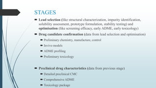 STAGES
 Lead selection (like structural characterization, impurity identification,
solubility assessment, prototype formulation, stability testing) and
optimisation (like screening efficacy, early ADME, early toxicology)
 Drug candidate confirmation (data from lead selection and optimisation)
 Preliminary chemistry, manufacture, control
 Invivo models
 ADME profiling
 Preliminary toxicology
 Preclinical drug characteristics (data from previous stage)
 Detailed preclinical CMC
 Comprehensive ADME
 Toxicology package
 