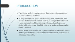 INTRODUCTION
 Pre-clinical trials is a study to test a drug, a procedure or another
medical treatment in animals
 In drug development, pre-clinical development, also named pre-
clinical studies and non-clinical studies, is a stage of research that
begins before clinical trials (testing in humans) can begin, and
during which important feasibility, iterative testing and drug safety
data is collected
 It also means invivo or invitro experiments in which test articles are
studied prospectively in test systems under laboratory conditions to
determine their safety
 