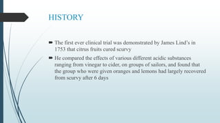HISTORY
 The first ever clinical trial was demonstrated by James Lind’s in
1753 that citrus fruits cured scurvy
 He compared the effects of various different acidic substances
ranging from vinegar to cider, on groups of sailors, and found that
the group who were given oranges and lemons had largely recovered
from scurvy after 6 days
 
