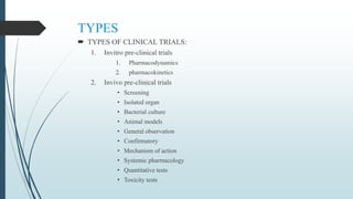 TYPES
 TYPES OF CLINICAL TRIALS:
1. Invitro pre-clinical trials
1. Pharmacodynamics
2. pharmacokinetics
2. Invivo pre-clinical trials
• Screening
• Isolated organ
• Bacterial culture
• Animal models
• General observation
• Confirmatory
• Mechanism of action
• Systemic pharmacology
• Quantitative tests
• Toxicity tests
 