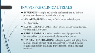 INVIVO PRE-CLINICAL TRIALS
 SCREENING - simple and rapidly performed tests to indicate
presence or absence of a particular activity
 ISOLATED ORGAN – study of activity on isolated organ.
Eg: Antipyretics
 BACTERIAL CULTURES – study of any activity using bacterial
cultures. Eg: Antibiotics
 ANIMAL MODELS – animal models used. Eg: genetically
hypersensitive rats, experimental tuberculosis in mouse
 GENERAL OBSERVATIONS – drug is injected in tripling doses
to small groups of mice which are observed for overt (hidden)
effects. Preliminary cluses are drawn from the profile of effect
observed
 