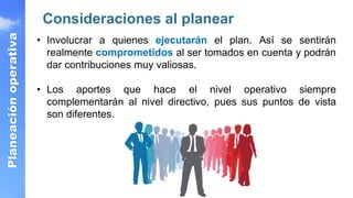Planeación
operativa
Consideraciones al planear
• Involucrar a quienes ejecutarán el plan. Así se sentirán
realmente comprometidos al ser tomados en cuenta y podrán
dar contribuciones muy valiosas.
• Los aportes que hace el nivel operativo siempre
complementarán al nivel directivo, pues sus puntos de vista
son diferentes.
 