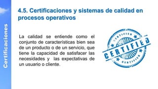 4.5. Certificaciones y sistemas de calidad en
procesos operativos
Certificaciones
La calidad se entiende como el
conjunto de características bien sea
de un producto o de un servicio, que
tiene la capacidad de satisfacer las
necesidades y las expectativas de
un usuario o cliente.
 