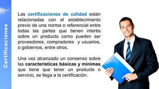 Certificaciones
Las certificaciones de calidad están
relacionadas con el establecimiento
previo de una norma o referencial entre
todas las partes que tienen interés
sobre un producto como pueden ser
proveedores, compradores y usuarios,
o gobiernos, entre otros.
Una vez alcanzado un consenso sobre
las características básicas y mínimas
que tiene que tener un producto o
servicio, se llega a la certificación.
 