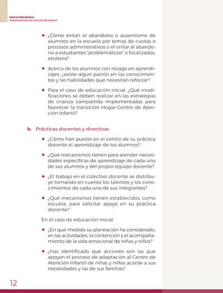 12
EDUCACIÓN BÁSICA
SUBSECRETARÍA DE EDUCACIÓN BÁSICA
✦	¿Cómo evitan el abandono o ausentismo de
alumnos en la escuela por temas de cuotas o
procesos administrativos o el orillar al abando-
no a estudiantes "problemáticos" o focalizados,
etcétera?
✦	 Acerca de los alumnos con rezago en aprendi-
zajes, ¿existe algún patrón en los conocimien-
tos y las habilidades que necesitan reforzar?
✦	 Para el caso de educación inicial: ¿Qué modi-
ficaciones se deben realizar en las estrategias
de crianza compartida implementadas para
favorecer la transición Hogar-Centro de Aten-
ción Infantil?
b.	 Prácticas docentes y directivas
✦	 ¿Cómo han puesto en el centro de su práctica
docente el aprendizaje de los alumnos?
✦	 ¿Qué mecanismos tienen para atender necesi-
dades específicas de aprendizaje de cada uno
de sus alumnos y del propio equipo docente?
✦	 ¿El trabajo en el colectivo docente se distribu-
ye tomando en cuenta los talentos y los cono-
cimientos de cada uno de sus integrantes?
✦	 ¿Qué mecanismos tienen establecidos, como
escuela, para solicitar apoyo en su práctica
docente?
En el caso de educación inicial:
✦	 ¿En qué medida su planeación ha considerado,
en las actividades, la contención y el acompaña-
miento de la vida emocional de niñas y niños?
✦	 ¿Has identificado qué acciones son las que
apoyan el proceso de adaptación al Centro de
Atención Infantil de niñas y niños acorde a sus
necesidades y las de sus familias?
 