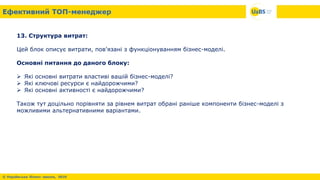 13. Структура витрат:
Цей блок описує витрати, пов'язані з функціонуванням бізнес-моделі.
Основні питання до даного блоку:
 Які основні витрати властиві вашій бізнес-моделі?
 Які ключові ресурси є найдорожчими?
 Які основні активності є найдорожчими?
Також тут доцільно порівняти за рівнем витрат обрані раніше компоненти бізнес-моделі з
можливими альтернативними варіантами.
 