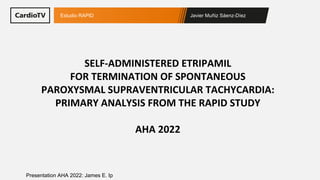 Javier Muñiz Sáenz-Díez
Estudio RAPID
Presentation AHA 2022: James E. Ip
SELF-ADMINISTERED ETRIPAMIL
FOR TERMINATION OF SPONTANEOUS
PAROXYSMAL SUPRAVENTRICULAR TACHYCARDIA:
PRIMARY ANALYSIS FROM THE RAPID STUDY
AHA 2022
 
