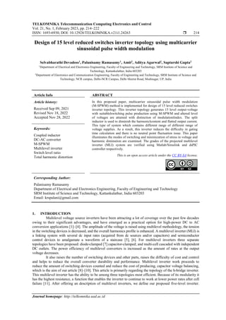 TELKOMNIKA Telecommunication Computing Electronics and Control
Vol. 21, No. 1, February 2023, pp. 214~222
ISSN: 1693-6930, DOI: 10.12928/TELKOMNIKA.v21i1.24263  214
Journal homepage: http://telkomnika.uad.ac.id
Design of 15 level reduced switches inverter topology using multicarrier
sinusoidal pulse width modulation
Selvabharathi Devadoss1
, Palanisamy Ramasamy1
, Amit2
, Aditya Agarwal2
, Saptarshi Gupta2
1
Department of Electrical and Electronics Engineering, Faculty of Engineering and Technology, SRM Institute of Science and
Technology, Kattankulathur, India 603203
2
Department of Electronics and Communication Engineering, Faculty of Engineering and Technology, SRM Institute of Science and
Technology, NCR campus, Delhi-NCR Campus, Delhi Meerut Road, Modinagar, UP, India
Article Info ABSTRACT
Article history:
Received Sep 09, 2021
Revised Nov 18, 2022
Accepted Nov 28, 2022
In this proposed paper, multicarrier sinusoidal pulse width modulation
(M-SPWM) method is implemented for design of 15 level reduced switches
inverter topology. This inverter topology generates 15 level output-voltage
with suitablelswitching pulse production using M-SPWM and altered level
of voltages are attained with distinction of modulationlindex. The split
inductor is used to diminish the harmoniclcontent and flatted output current.
This type of system which contains different range of different range of
voltage supplies. As a result, this inverter reduces the difficulty in gating
time calculation and there is no neutral point fluctuation issue. This paper
illuminates the modes of switching and minimization of stress in voltage and
harmonic diminution are examined. The grades of the projected multilevel
inverter (MLI) system are verified using Matlab/Simulink and dsPIC
controller respectively.
Keywords:
Coupled inductor
DC-AC converter
M-SPWM
Multilevel inverter
Switch level ratio
Total harmonic distortion This is an open access article under the CC BY-SA license.
Corresponding Author:
Palanisamy Ramasamy
Department of Electrical and Electronics Engineering, Faculty of Engineering and Technology
SRM Institute of Science and Technology, Kattankulathur, India 603203
Email: krspalani@gmail.com
1. INTRODUCTION
Multilevel voltage source inverters have been attracting a lot of coverage over the past few decades
owing to their significant advantages, and have emerged as a practical option for high-power DC to AC
conversion applications [1]–[4]. The amplitude of the voltage is raised using multilevel methodology, the tension
in the switching devices is decreased, and the overall harmonics profile is enhanced. A multilevel inverter (MLI) is
a linking system with several dc input rates (acquired from dc sources and/or capacitors) and semiconductor
control devices to amalgamate a waveform of a staircase [5], [6]. For multilevel inverters three separate
topologies have been proposed: diode-clamped [7] capacitor-clamped; and multi-cell cascaded with independent
DC outlets. The power efficiency of multilevel converters is increased as the amount of rates at the output
voltage decreases.
It also raises the number of switching devices and other parts, raises the difficulty of cost and control
and helps to reduce the overall converter durability and performance. Multilevel inverter work proceeds to
reduce the amount of switching devices counted and reduce the cost of producing, capacitor voltage balancing,
which is the aim of our article [8]–[10]. This article is primarily regarding the topology of the h-bridge inverter.
This multilevel inverter has the ability to be among three topologies most efficient. Because of its modularity it
has the highest resistance, a function that enables the inverter to continue to work at lower power rates after cell
failure [11]. After offering an description of multilevel inverters, we define our proposed five-level inverter.
 