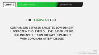 Lorena Martín Polo
The LOADSTAR Trial
Fuentes:
Presentación del Dr. Myeong-Ki Hong en la ACC23
JAMA 2023 doi:10.1001/jama.2023.2487
THE LOADSTAR TRIAL
COMPARISON BETWEEN TARGETED LOW-DENSITY
LIPOPROTEIN CHOLESTEROL LEVEL BASED VERSUS
HIGH-INTENSITY STATIN THERAPY IN PATIENTS
WITH CORONARY ARTERY DISEASE
 