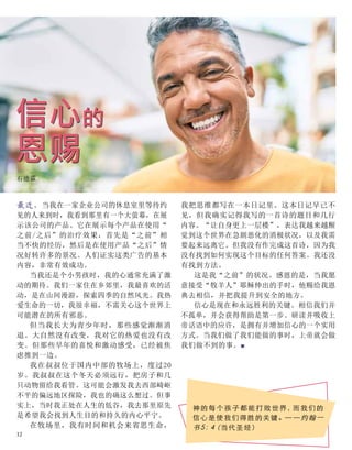 最近，当我在一家企业公司的休息室里等待约
见的人来到时，我看到那里有一个大萤幕，在展
示该公司的产品。它在展示每个产品在使用“
之前/之后”的治疗效果，首先是“之前”相
当不快的经历，然后是在使用产品“之后”情
况好转许多的景况。人们证实这类广告的基本
内容，非常有效成功。
当我还是个小男孩时，我的心通常充满了激
动的期待。我们一家住在乡郊里，我最喜欢的活
动，是在山间漫游，探索四季的自然风光。我热
爱生命的一切，我很幸福，不需关心这个世界上
可能潜在的所有邪恶。
但当我长大为青少年时，那些感觉渐渐消
退。大自然没有改变，我对它的热爱也没有改
变。但那些早年的喜悦和激动感受，已经被焦
虑推到一边。
我在叔叔位于国内中部的牧场上，度过20
岁。我叔叔在这个冬天必须远行，把房子和几
只动物留给我看管。这可能会激发我去西部崎岖
不平的偏远地区探险，我也的确这么想过。但事
实上，当时我正处在人生的低谷，我去那里原先
是希望我会找到人生目的和持久的内心平宁。
在牧场里，我有时间和机会来省思生命，
信心的
恩赐
石德霖
我把思维都写在一本日记里。这本日记早已不
见，但我确实记得我写的一首诗的题目和几行
内容。“让自身更上一层楼”，表达我越来越醒
觉到这个世界在急剧恶化的消极状况，以及我需
要起来远离它。但我没有作完成这首诗，因为我
没有找到如何实现这个目标的任何答案。我还没
有找到方法。
这是我“之前”的状况。感恩的是，当我愿
意接受“牧羊人”耶稣伸出的手时，他赐给我恩
典去相信，并把我提升到安全的地方。
信心是现在和永远胜利的关键。相信我们并
不孤单，并会获得帮助是第一步。研读并吸收上
帝话语中的应许，是拥有并增加信心的一个实用
方式。当我们做了我们能做的事时，上帝就会做
我们做不到的事。■
神的每个孩子都能打败世界，而我们的
信心是 使我们得胜的关键。— — 约翰一
书5：4（当代圣经）
12
 