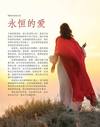 永恒的爱
耶稣的爱的话语
当我说我爱你、就只是爱你之时，我是在对
我处于各种境地的每个孩子说话。我在对那
些觉得远离我、远离我的爱的人说话。我在
对那些觉得自身失败了、无法得到宽恕或是
觉得没有希望的人说话。
我爱你，就是你现在的模样，我的爱现
在正要触动你。我的爱、宽恕和怜悯全都是
要给你的，你只需要接受它们。我渴望把你
紧紧抱在怀中，靠近我的爱之心。
如果你感到软弱、疲累、饱经风霜又疲
惫不堪，这个信息是要给你的。如果你感觉
你的心思、意念和灵魂都微弱无力、无法振
作，我的宝贝，这个信息是要给你的。如果
你认为你的热忱已消散，觉得自身一无是
处，我就在你身边要帮助你，而且永远不会
离开你或抛弃你。
如果你正站在新领域的门槛上，对当前的
挑战感到不知所措，对未来感到恐惧；如果
你觉得自身没有能力应付在你前面的需求，
我希望你知道，我会帮助你度过所有难关。
我总是在你身边，从未离开过你，而且
也永远不会，绝对不会抛弃你。
 