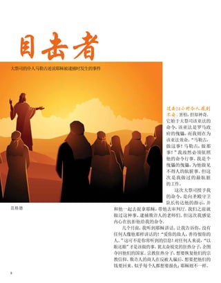 目击者
大祭司的仆人马勒古述说耶稣被逮捕时发生的事件
范格德
过去24小时令人感到
不安、
害怕，
但却神奇。
它始于大祭司该亚法的
命令，
该亚法是罗马政
府的傀儡，
而我则在为
该亚法效命。
“马勒古，
做这事！
马勒古，
做那
事！
”我故然必须依照
他的命令行事。
我是个
傀儡的傀儡，
为他做见
不得人的肮脏事。
但这
次是我做过的最肮脏
的工作。
这次大祭司授予我
的命令，
是向圣殿守卫
队长传达他的指示，
并
和他一起去捉拿耶稣，
带他去审判厅。
我们之前就
做过这种事，
逮捕欺诈人的老师们。
但这次我感觉
内心在抗拒他给我的命令。
几个月前，
我听到耶稣讲话。
让我告诉你，
没有
任何人像他那样讲话的！
“爱你的敌人，
善待恨你的
人。
”
这可不是你常听到的信息！
对任何人来说，
“以
眼还眼”
才是该做的事。
犹太奋锐党的狂热分子，
企图
夺回他们的国家。
宗教狂热分子，
想要恢复他们的宗
教信仰。
欺诈人的商人在反被人骗后，
想要把他们的
钱要回来。
似乎每个人都想要报仇；
耶稣则不一样。
8
 