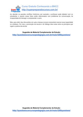 Curso Gratuito Conhecendo a BNCC
http://superpreparadocursos.com.br/
Ao abordar os grandes conflitos históricos, por exemplo, o professor pode debater com os
estudantes o quanto esses fatos estão relacionados com problemas de comunicação, da
incapacidade de interagir e compreender o outro.
Mas, para além das discussões em aula, crianças e jovens necessitam exercer essa capacidade
no cotidiano. Por isso, a promoção da escuta e do diálogo deve estar entre os princípios que
regem a prática da escola.
Sugestão de Material Complementar de Estudo:
http://questoesconcursopedagogia.com.br/mais1200questoes/
Sugestão de Material Complementar de Estudo:
http://questoesconcursopedagogia.com.br/mais1200questoes/
 