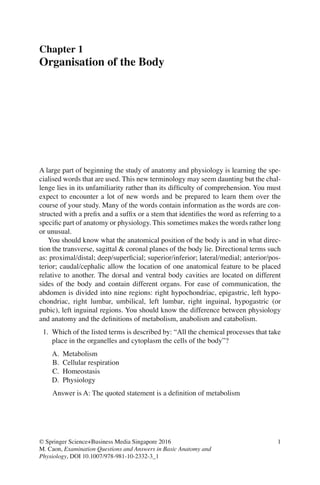 1
© Springer Science+Business Media Singapore 2016
M. Caon, Examination Questions and Answers in Basic Anatomy and
Physiology, DOI 10.1007/978-981-10-2332-3_1
Chapter 1
Organisation of the Body
A large part of beginning the study of anatomy and physiology is learning the spe-
cialised words that are used. This new terminology may seem daunting but the chal-
lenge lies in its unfamiliarity rather than its difﬁculty of comprehension. You must
expect to encounter a lot of new words and be prepared to learn them over the
course of your study. Many of the words contain information as the words are con-
structed with a preﬁx and a sufﬁx or a stem that identiﬁes the word as referring to a
speciﬁc part of anatomy or physiology. This sometimes makes the words rather long
or unusual.
You should know what the anatomical position of the body is and in what direc-
tion the transverse, sagittal  coronal planes of the body lie. Directional terms such
as: proximal/distal; deep/superﬁcial; superior/inferior; lateral/medial; anterior/pos-
terior; caudal/cephalic allow the location of one anatomical feature to be placed
relative to another. The dorsal and ventral body cavities are located on different
sides of the body and contain different organs. For ease of communication, the
abdomen is divided into nine regions: right hypochondriac, epigastric, left hypo-
chondriac, right lumbar, umbilical, left lumbar, right inguinal, hypogastric (or
pubic), left inguinal regions. You should know the difference between physiology
and anatomy and the deﬁnitions of metabolism, anabolism and catabolism.
1. Which of the listed terms is described by: “All the chemical processes that take
place in the organelles and cytoplasm the cells of the body”?
A. Metabolism
B. Cellular respiration
C. Homeostasis
D. Physiology
Answer is A: The quoted statement is a deﬁnition of metabolism
ERRNVPHGLFRVRUJ
 