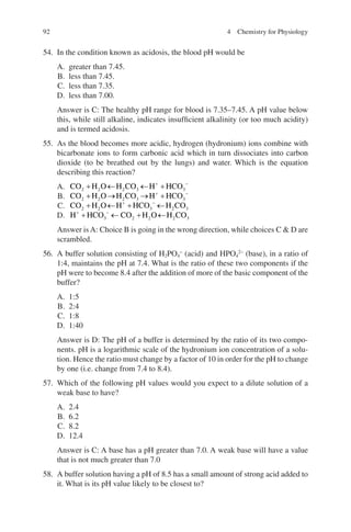 92
54. In the condition known as acidosis, the blood pH would be
A. greater than 7.45.
B. less than 7.45.
C. less than 7.35.
D. less than 7.00.
Answer is C: The healthy pH range for blood is 7.35–7.45. A pH value below
this, while still alkaline, indicates insufficient alkalinity (or too much acidity)
and is termed acidosis.
55. As the blood becomes more acidic, hydrogen (hydronium) ions combine with
bicarbonate ions to form carbonic acid which in turn dissociates into carbon
dioxide (to be breathed out by the lungs) and water. Which is the equation
describing this reaction?
A. CO H O H CO H HCO
2 2 2 3 3
+ ← ← +
+ −
B. CO H O H CO H HCO
2 2 2 3 3
+ → → +
+ −
C. CO H O H HCO H CO
2 2 3 2 3
+ ← + ←
+ −
D. H HCO CO H O H CO
+ −
+ ← + ←
3 2 2 2 3
Answer isA: Choice B is going in the wrong direction, while choices C  D are
scrambled.
56. A buffer solution consisting of H2PO4
−
(acid) and HPO4
2−
(base), in a ratio of
1:4, maintains the pH at 7.4. What is the ratio of these two components if the
pH were to become 8.4 after the addition of more of the basic component of the
buffer?
A. 1:5
B. 2:4
C. 1:8
D. 1:40
Answer is D: The pH of a buffer is determined by the ratio of its two compo-
nents. pH is a logarithmic scale of the hydronium ion concentration of a solu-
tion. Hence the ratio must change by a factor of 10 in order for the pH to change
by one (i.e. change from 7.4 to 8.4).
57. Which of the following pH values would you expect to a dilute solution of a
weak base to have?
A. 2.4
B. 6.2
C. 8.2
D. 12.4
Answer is C: A base has a pH greater than 7.0. A weak base will have a value
that is not much greater than 7.0
58. A buffer solution having a pH of 8.5 has a small amount of strong acid added to
it. What is its pH value likely to be closest to?
4 Chemistry for Physiology
ERRNVPHGLFRVRUJ
 