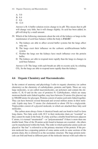 93
A. 5.0
B. 8.4
C. 8.6
D. 12.4
Answer is B: A buffer solution resists change to its pH. This means that its pH
will change very little, but it will change slightly. As acid has been added, its
pH will drop by a small amount.
59. Which of the following statements about the role of the kidneys or lungs in the
maintenance of acid-base balance within the body is FALSE?
A. The kidneys are able to affect several buffer systems but the lungs affect
only one.
B. The lungs exert their influence on the carbonic acid/bicarbonate buffer
system.
C. Neither the lungs nor the kidneys have much influence over the protein
buffer.
D. The kidneys are able to respond more rapidly than the lungs to changes in
acid-­base balance.
Answer is D: The lungs with each breath are able to excrete acid, by exhaling
CO2. So the lungs are able to respond more rapidly than the kidneys.
4.6 
Organic Chemistry and Macromolecules
In the context of anatomy and physiology I refer to organic chemistry (or carbon
chemistry) as the chemistry of carbohydrates, proteins and lipids. These are very
large molecules, so are called macromolecules, are polymers and contain the ele-
ments: C, H, O and (in the case of proteins) N. Carbohydrates, which are many
monosaccharide units linked together, may have between 24 atoms (for glucose) up
to 500,000 atoms for glycogen. Proteins consist of amino acid units linked together.
They can have between several thousand and several million atoms in their mole-
cule. Lipids may have 73 atoms (for cholesterol) to about 150 for a triglyceride.
Triglycerides consist of a glycerol molecule, to which are attached three fatty acid
molecules.
The carbon atom always forms 4 chemical bonds and can bond to itself to form
long chains. Two fatty acids with 18 C in their molecular chain are “essential” as
they cannot be made in the body. If a fatty acid has a double bond between adjacent
C atoms, it is termed “unsaturated” – or “polyunsaturated” if there is more than one
double bond. Nine of the 20 amino acids found in humans are essential – the others
can be manufactured within the body. The order in which particular amino acids are
placed in “the line” is referred to as the primary structure of the protein. If the pro-
tein molecule has a repeating pattern of some amino acids in some sections of the
protein chain, this is referred to as the secondary structure. The large protein mole-
cule can fold and bend as different parts of the molecule interact with each other to
4.6 Organic Chemistry and Macromolecules
ERRNVPHGLFRVRUJ
 