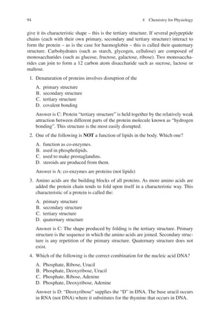 94
give it its characteristic shape – this is the tertiary structure. If several polypeptide
chains (each with their own primary, secondary and tertiary structure) interact to
form the protein – as is the case for haemoglobin – this is called their quaternary
structure. Carbohydrates (such as starch, glycogen, cellulose) are composed of
monosaccharides (such as glucose, fructose, galactose, ribose). Two monosaccha-
rides can join to form a 12 carbon atom disaccharide such as sucrose, lactose or
maltose.
1. Denaturation of proteins involves disruption of the
A. primary structure
B. secondary structure
C. tertiary structure
D. covalent bonding
Answer is C: Protein “tertiary structure” is held together by the relatively weak
attraction between different parts of the protein molecule known as “hydrogen
bonding”. This structure is the most easily disrupted.
2. One of the following is NOT a function of lipids in the body. Which one?
A. function as co-enzymes.
B. used in phospholipids.
C. used to make prostaglandins.
D. steroids are produced from them.
Answer is A: co-enzymes are proteins (not lipids)
3. Amino acids are the building blocks of all proteins. As more amino acids are
added the protein chain tends to fold upon itself in a characteristic way. This
characteristic of a protein is called the:
A. primary structure
B. secondary structure
C. tertiary structure
D. quaternary structure
Answer is C: The shape produced by folding is the tertiary structure. Primary
structure is the sequence in which the amino acids are joined. Secondary struc-
ture is any repetition of the primary structure. Quaternary structure does not
exist.
4. Which of the following is the correct combination for the nucleic acid DNA?
A. Phosphate, Ribose, Uracil
B. Phosphate, Deoxyribose, Uracil
C. Phosphate, Ribose, Adenine
D. Phosphate, Deoxyribose, Adenine
Answer is D: “Deoxyribose” supplies the “D” in DNA. The base uracil occurs
in RNA (not DNA) where it substitutes for the thymine that occurs in DNA.
4 Chemistry for Physiology
ERRNVPHGLFRVRUJ
 