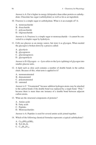 96
Answer is A: Fat is higher in energy (kilojoules) than either protein or carbohy-
drate. Chocolate has sugar (carbohydrate) as well as fat as an ingredient.
10. Fructose is a simple sugar or carbohydrate. What is it an example of? A:
A. monosaccharide
B. disaccharide
C. polysaccharide
D. oligosaccharide
Answer is A: Fructose is a simple sugar or monosaccharide – it cannot be con-
verted to a simpler sugar by hydrolysis.
11. Cells use glucose as an energy source, but store it as glycogen. When needed
the glycogen is broken down by a process called:
A. glycolysis
B. glycogenesis
C. gluconeogenesis
D. glycogenolysis
Answer is D: Glycogen – o – lysis refers to the lysis (splitting) of glycogen into
smaller glucose units.
12. A lipid such as oleic acid contains a number of double bonds in the carbon
chain. Because of this, what term is applied to it?
A. monounsaturated
B. diunsaturated
C. polyunsaturated
D. saturated
Answer is C: “Unsaturated” because addition hydrogen atoms may be attached
to the carbon bonds if the double bond was replaced by a single bond. “Poly-”
because there is more than one instance of a double bond between adjacent
carbon atoms.
13. What are the structural components of proteins?
A. Amino acids
B. Fatty acids
C. Peptides
D. Monosaccharides
Answer is A: Peptides is used for several amino acids joined together.
14. Which of the following chemical formulae represents a typical carbohydrate?
A. Ca10(PO4)6(OH)2
B. N2C5H12O4
C. C120H240O120
4 Chemistry for Physiology
ERRNVPHGLFRVRUJ
 