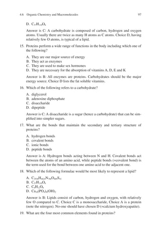 97
D. C57H110O6
Answer is C: A carbohydrate is composed of carbon, hydrogen and oxygen
atoms. Usually there are twice as many H atoms as C atoms. Choice D, having
relatively few O atoms, is typical of a lipid.
15. Proteins perform a wide range of functions in the body including which one of
the following?
A. They are our major source of energy
B. They act as enzymes
C. They are used to make sex hormones
D. They are necessary for the absorption of vitamins A, D, E and K
Answer is B: All enzymes are proteins. Carbohydrates should be the major
energy source. Choice D lists the fat soluble vitamins.
16. Which of the following refers to a carbohydrate?
A. diglycerol
B. adenosine diphosphate
C. disaccharide
D. dipeptide
Answer is C: A disaccharide is a sugar (hence a carbohydrate) that can be sim-
plified into simpler sugars.
17. What are the bonds that maintain the secondary and tertiary structure of
proteins?
A. hydrogen bonds
B. covalent bonds
C. ionic bonds
D. peptide bonds
Answer is A: Hydrogen bonds acting between N and H. Covalent bonds act
between the atoms of an amino acid, while peptide bonds (=covalent bond) is
the term used for the bond between one amino acid to the adjacent one.
18. Which of the following formulae would be most likely to represent a lipid?
A. C2936H4624N786O889S41
B. C57H110O6
C. C6H12O6
D. Ca10(PO4)6(OH)2
Answer is B: Lipids consist of carbon, hydrogen and oxygen, with relatively
few O compared to C. Choice C is a monosaccharide, Choice A is a protein
(note the nitrogen). No-one should have chosen D (=calcium hydroxyapatite).
19. What are the four most common elements found in proteins?
4.6 Organic Chemistry and Macromolecules
ERRNVPHGLFRVRUJ
 