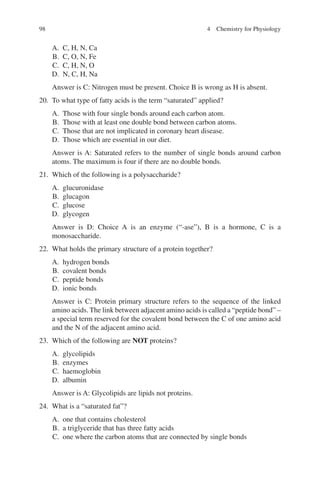 98
A. C, H, N, Ca
B. C, O, N, Fe
C. C, H, N, O
D. N, C, H, Na
Answer is C: Nitrogen must be present. Choice B is wrong as H is absent.
20. To what type of fatty acids is the term “saturated” applied?
A. Those with four single bonds around each carbon atom.
B. Those with at least one double bond between carbon atoms.
C. Those that are not implicated in coronary heart disease.
D. Those which are essential in our diet.
Answer is A: Saturated refers to the number of single bonds around carbon
atoms. The maximum is four if there are no double bonds.
21. Which of the following is a polysaccharide?
A. glucuronidase
B. glucagon
C. glucose
D. glycogen
Answer is D: Choice A is an enzyme (“-ase”), B is a hormone, C is a
monosaccharide.
22. What holds the primary structure of a protein together?
A. hydrogen bonds
B. covalent bonds
C. peptide bonds
D. ionic bonds
Answer is C: Protein primary structure refers to the sequence of the linked
amino acids. The link between adjacent amino acids is called a “peptide bond” –
a special term reserved for the covalent bond between the C of one amino acid
and the N of the adjacent amino acid.
23. Which of the following are NOT proteins?
A. glycolipids
B. enzymes
C. haemoglobin
D. albumin
Answer is A: Glycolipids are lipids not proteins.
24. What is a “saturated fat”?
A. one that contains cholesterol
B. a triglyceride that has three fatty acids
C. one where the carbon atoms that are connected by single bonds
4 Chemistry for Physiology
ERRNVPHGLFRVRUJ
 