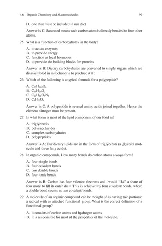 99
D. one that must be included in our diet
Answer is C: Saturated means each carbon atom is directly bonded to four other
atoms.
25. What is a function of carbohydrates in the body?
A. to act as enzymes
B. to provide energy
C. function as local hormones
D. to provide the building blocks for proteins
Answer is B: Dietary carbohydrates are converted to simple sugars which are
disassembled in mitochondria to produce ATP.
26. Which of the following is a typical formula for a polypeptide?
A. C57H110O6
B. C18H29O2
C. C21H41O5N8
D. C6H12O6
Answer is C: A polypeptide is several amino acids joined together. Hence the
element nitrogen must be present.
27. In what form is most of the lipid component of our food in?
A. triglycerols
B. polysaccharides
C. complex carbohydrates
D. polypeptides
Answer is A: Our dietary lipids are in the form of triglycerols (a glycerol mol-
ecule and three fatty acids).
28. In organic compounds, How many bonds do carbon atoms always form?
A. four single bonds
B. four covalent bonds
C. two double bonds
D. four ionic bonds
Answer is B: Carbon has four valence electrons and “would like” a share of
four more to fill its outer shell. This is achieved by four covalent bonds, where
a double bond counts as two covalent bonds.
29. A molecule of an organic compound can be thought of as having two portions:
a radical with an attached functional group. What is the correct definition of a
functional group?
A. it consists of carbon atoms and hydrogen atoms
B. it is responsible for most of the properties of the molecule.
4.6 Organic Chemistry and Macromolecules
ERRNVPHGLFRVRUJ
 