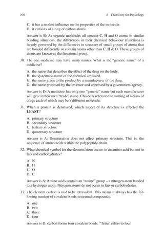 100
C. it has a modest influence on the properties of the molecule.
D. it consists of a ring of carbon atoms.
Answer is B: As organic molecules all contain C, H and O atoms in similar
bonding situations, the differences in their chemical behaviour (function) is
largely governed by the differences in structure of small groups of atoms that
are bonded differently or contain atoms other than C, H  O. These groups of
atoms are known as the functional group.
30. The one medicine may have many names. What is the “generic name” of a
medicine?
A. the name that describes the effect of the drug on the body.
B. the systematic name of the chemical involved.
C. the name given to the product by a manufacturer of the drug.
D. the name proposed by the inventor and approved by a government agency.
Answer is D: A medicine has only one “generic” name but each manufacturer
will give it their own “trade” name. Choice A refers to the naming of a class of
drugs each of which may be a different molecule.
31. When a protein is denatured, which aspect of its structure is affected the
LEAST?
A. primary structure
B. secondary structure
C. tertiary structure
D. quaternary structure
Answer is A: Denaturation does not affect primary structure. That is, the
sequence of amino acids within the polypeptide chain.
32. What chemical symbol for the element/atom occurs in an amino acid but not in
fats and carbohydrates?
A. N
B. H
C. O
D. C
Answer is A: Amino acids contain an “amine” group – a nitrogen atom bonded
to a hydrogen atom. Nitrogen atoms do not occur in fats or carbohydrates.
33. The element carbon is said to be tetravalent. This means it always has the fol-
lowing number of covalent bonds in neutral compounds.
A. one
B. two
C. three
D. four
Answer is D: carbon forms four covalent bonds. “Tetra” refers to four.
4 Chemistry for Physiology
ERRNVPHGLFRVRUJ
 
