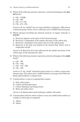 101
34. Which of the following structures represents a molecule belonging to the alco-
hol family?
A. CH3 – COOH
B. CH3 – OH
C. CH3 – O – CH3
D. CH3 – CO– CH3
Answer is B: An “alcohol” has an oxygen bonded to a hydrogen (-OH) atom as
a functional group. Choice A has a carboxylic acid (-COOH) functional group.
35. Which statement describing the chemical reactivity of organic molecules is
FALSE?
A. Reactivity depends on the nature of the functional group.
B. Reactivity is independent of the number and nature of the carbon rings
C. Reactivity is dependent on the nature and size of the radical group.
D. Reactivity in the body may depend on the internal body factors such as
temperature and pH.
Answer is B: Reactivity IS in fact influenced by the number and nature of the
carbon rings. So the statement B is false.
36. Which of the following structures represents molecules belonging to the amide
family?
A. CH3 – SH
B. CH3 – NH2
C. CH3 – CO – NH2
D. CH3 – OH
Answer is C: the “amide” functional group consists of a carbon, oxygen and a
nitrogen atom. The carbon atom is double bonded to an oxygen atom while also
being single bonded to a nitrogen atom.
37. A hydrocarbon is a type of compound that contains:
A. Only carbon atoms
B. Carbon and Hydrogen atoms
C. Carbon, Hydrogen and Oxygen atoms
D. Water and carbon atoms
Answer is B: Hydrocarbon means hydrogen combine with carbon.
38. A hydrocarbon molecule which contains at least one double bond could be an
example of which type of compound:
A. Alkane
B. Alkene
4.6 Organic Chemistry and Macromolecules
ERRNVPHGLFRVRUJ
 