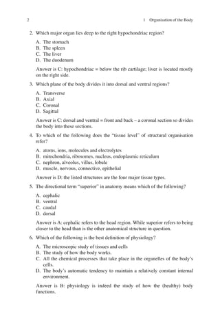 2
2. Which major organ lies deep to the right hypochondriac region?
A. The stomach
B. The spleen
C. The liver
D. The duodenum
Answer is C: hypochondriac = below the rib cartilage; liver is located mostly
on the right side.
3. Which plane of the body divides it into dorsal and ventral regions?
A. Transverse
B. Axial
C. Coronal
D. Sagittal
Answer is C: dorsal and ventral = front and back – a coronal section so divides
the body into these sections.
4. To which of the following does the “tissue level” of structural organisation
refer?
A. atoms, ions, molecules and electrolytes
B. mitochondria, ribosomes, nucleus, endoplasmic reticulum
C. nephron, alveolus, villus, lobule
D. muscle, nervous, connective, epithelial
Answer is D: the listed structures are the four major tissue types.
5. The directional term “superior” in anatomy means which of the following?
A. cephalic
B. ventral
C. caudal
D. dorsal
Answer is A: cephalic refers to the head region. While superior refers to being
closer to the head than is the other anatomical structure in question.
6. Which of the following is the best deﬁnition of physiology?
A. The microscopic study of tissues and cells
B. The study of how the body works.
C. All the chemical processes that take place in the organelles of the body’s
cells.
D. The body’s automatic tendency to maintain a relatively constant internal
environment.
Answer is B: physiology is indeed the study of how the (healthy) body
functions.
1 Organisation of the Body
ERRNVPHGLFRVRUJ
 