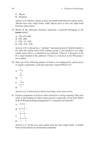 102
C. Alkyne
D. Alcapone
Answer is B: Alkenes contain at least one double bond between carbon atoms.
Alkanes have only single bonds, while alkynes have at least one triple bond
between carbon atoms.
39. Which of the following structures represents a molecule belonging to the
ketone family?
A. CH3–CO–NH2
B. CH3–NH2
C. CH3 – O – CH3
D. CH3 – CO – CH3
Answer is D: A ketone has a “carbonyl” functional group (C double bonded to
O) while the carbon atom of the carbonyl group is also bonded to two other
carbon atoms (that is, is attached to two radicals). Choice C is incorrect as the
O is single bonded to the carbon(s). Choice A is incorrect as the NH group is
not a radical.
40. Only one of the following patterns of bond is ever displayed by carbon atoms
in organic compounds. (each line represents a bond) Which is it?
A.
|
─ C ≡
B.
ǁ
─ C ─
|
C.
|
─ C ═
D.
─ C ≡
|
Answer is C: Carbon always forms four bonds, never more or less.
41. Certain components of food are often referred to as being saturated. This term
refers to the bonding of carbon atoms present in molecules of the food. Which
of the following bonding arrangements is a saturated environment?
A. ─ C ≡ C ─
B.
|
═ C ═ C ─
C.
| |
─ C ─ C ─
| |
D.
─ C ═ C ─
| |
Answer is C: In this case each carbon atom has four single bonds. A double
bond would indicate an unsaturated compound.
4 Chemistry for Physiology
ERRNVPHGLFRVRUJ
 