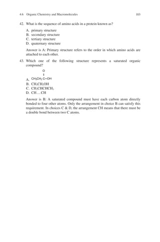 103
42. What is the sequence of amino acids in a protein known as?
A. primary structure
B. secondary structure
C. tertiary structure
D. quaternary structure
Answer is A: Primary structure refers to the order in which amino acids are
attached to each other.
43. Which one of the following structure represents a saturated organic
compound?
A.
O
ǁ
CH3CH2 C─OH
B. CH3CH2OH
C. CH3CHCHCH3
D. CH…CH
Answer is B: A saturated compound must have each carbon atom directly
bonded to four other atoms. Only the arrangement in choice B can satisfy this
requirement. In choices C  D, the arrangement CH means that there must be
a double bond between two C atoms.
4.6 Organic Chemistry and Macromolecules
ERRNVPHGLFRVRUJ
 