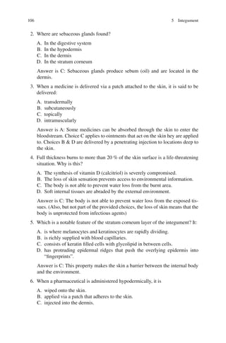 106
2. Where are sebaceous glands found?
A. In the digestive system
B. In the hypodermis
C. In the dermis
D. In the stratum corneum
Answer is C: Sebaceous glands produce sebum (oil) and are located in the
dermis.
3. When a medicine is delivered via a patch attached to the skin, it is said to be
delivered:
A. transdermally
B. subcutaneously
C. topically
D. intramuscularly
Answer is A: Some medicines can be absorbed through the skin to enter the
bloodstream. Choice C applies to ointments that act on the skin hey are applied
to. Choices B  D are delivered by a penetrating injection to locations deep to
the skin.
4. Full thickness burns to more than 20 % of the skin surface is a life-threatening
situation. Why is this?
A. The synthesis of vitamin D (calcitriol) is severely compromised.
B. The loss of skin sensation prevents access to environmental information.
C. The body is not able to prevent water loss from the burnt area.
D. Soft internal tissues are abraded by the external environment.
Answer is C: The body is not able to prevent water loss from the exposed tis-
sues. (Also, but not part of the provided choices, the loss of skin means that the
body is unprotected from infectious agents)
5. Which is a notable feature of the stratum corneum layer of the integument? It:
A. is where melanocytes and keratinocytes are rapidly dividing.
B. is richly supplied with blood capillaries.
C. consists of keratin filled cells with glycolipid in between cells.
D. has protruding epidermal ridges that push the overlying epidermis into
“fingerprints”.
Answer is C: This property makes the skin a barrier between the internal body
and the environment.
6. When a pharmaceutical is administered hypodermically, it is
A. wiped onto the skin.
B. applied via a patch that adheres to the skin.
C. injected into the dermis.
5 Integument
ERRNVPHGLFRVRUJ
 