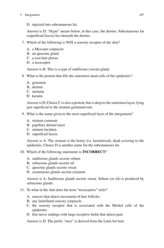 107
D. injected into subcutaneous fat.
Answer is D: “Hypo” means below, in this case, the dermis. Subcutaneous fat
(superficial fascia) lies beneath the dermis.
7. Which of the following is NOT a sensory receptor of the skin?
A. a Meissner corpuscle
B. an apocrine gland
C. a root hair plexus
D. a nociceptor
Answer is B: This is a type of sudiferous (sweat) gland.
8. What is the protein that fills the outermost dead cells of the epidermis?
A. granstein
B. dermin
C. melanin
D. keratin
Answer is D: Choice C is also a protein, but is deep to the outermost layer, lying
just superficial to the stratum germinativum.
9. What is the name given to the most superficial layer of the integument?
A. stratum corneum
B. papillary dermal layer
C. stratum lucidum
D. superficial fascia
Answer is A: The stratum is the horny (i.e. keratinised), dead covering to the
epidermis. Choice D is another name for the subcutaneous fat.
10. Which of the following statements is INCORRECT?
A. sudiferous glands secrete sebum
B. sebaceous glands secrete oil
C. apocrine glands secrete sweat
D. ceruminous glands secrete cerumen
Answer is A: Sudiferous glands secrete sweat. Sebum (or oil) is produced by
sebaceous glands.
11. To what in the skin does the term “nociceptors” refer?
A. sensors that detect movement of hair follicles
B. any lamellated sensory corpuscle
C. the sensory receptor that is associated with the Merkel cells of the
epidermis
D. free nerve endings with large receptive fields that detect pain
Answer is D: The prefix “noci” is derived from the Latin for hurt.
5 Integument
ERRNVPHGLFRVRUJ
 