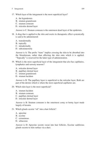 109
17. Which layer of the integument is the most superficial layer?
A. the hypodermis
B. stratum granulosum
C. stratum corneum
D. reticular dermal layer
Answer is C: Stratum corneum is the outermost dead layer of the epidermis.
18. A drug that is applied to the skin and exerts its therapeutic effect systemically
is said to be administered:
A. transdermally
B. topically
C. intradermally
D. subcutaneously
Answer is A: The prefix “trans” implies crossing the skin to be absorbed into
the bloodstream, rather than affecting the skin onto which it is applied.
“Topically” is reserved for the latter type of administration.
19. Which is the most superficial layer of the integument that also has capillaries,
lymphatics and sensory neurons?
A. reticular dermal layer
B. papillary dermal layer
C. stratum granulosum
D. stratum lucidum
Answer is B: The papillary layer is superficial to the reticular layer. Both are
part of the dermis which is where the most superficial capillaries are.
20. Which skin layer is the most superficial?
A. stratum lucidum
B. stratum corneum
C. papillary dermal layer
D. reticular dermal layer
Answer is B: Stratum corneum is the outermost corny or horny layer made
largely of keratin.
21. Which glands secrete “oil” into a hair follicle?
A. apocrine
B. eccrine
C. ceruminous
D. sebaceous
Answer is D: Apocrine secrete sweat into hair follicles. Eccrine sudiferous
glands secrete to skin surface via a duct.
5 Integument
ERRNVPHGLFRVRUJ
 
