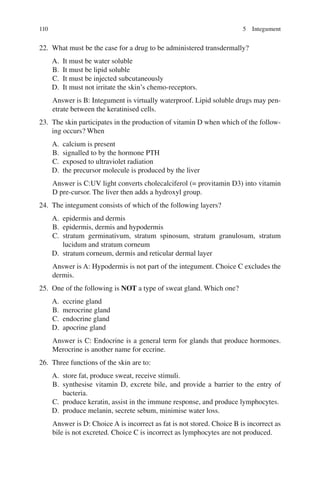 110
22. What must be the case for a drug to be administered transdermally?
A. It must be water soluble
B. It must be lipid soluble
C. It must be injected subcutaneously
D. It must not irritate the skin’s chemo-receptors.
Answer is B: Integument is virtually waterproof. Lipid soluble drugs may pen-
etrate between the keratinised cells.
23. The skin participates in the production of vitamin D when which of the follow-
ing occurs? When
A. calcium is present
B. signalled to by the hormone PTH
C. exposed to ultraviolet radiation
D. the precursor molecule is produced by the liver
Answer is C:UV light converts cholecalciferol (= provitamin D3) into vitamin
D pre-cursor. The liver then adds a hydroxyl group.
24. The integument consists of which of the following layers?
A. epidermis and dermis
B. epidermis, dermis and hypodermis
C. stratum germinativum, stratum spinosum, stratum granulosum, stratum
lucidum and stratum corneum
D. stratum corneum, dermis and reticular dermal layer
Answer is A: Hypodermis is not part of the integument. Choice C excludes the
dermis.
25. One of the following is NOT a type of sweat gland. Which one?
A. eccrine gland
B. merocrine gland
C. endocrine gland
D. apocrine gland
Answer is C: Endocrine is a general term for glands that produce hormones.
Merocrine is another name for eccrine.
26. Three functions of the skin are to:
A. store fat, produce sweat, receive stimuli.
B. synthesise vitamin D, excrete bile, and provide a barrier to the entry of
bacteria.
C. produce keratin, assist in the immune response, and produce lymphocytes.
D. produce melanin, secrete sebum, minimise water loss.
Answer is D: Choice A is incorrect as fat is not stored. Choice B is incorrect as
bile is not excreted. Choice C is incorrect as lymphocytes are not produced.
5 Integument
ERRNVPHGLFRVRUJ
 