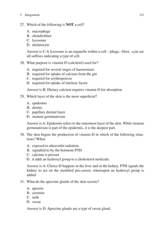 111
27. Which of the following is NOT a cell?
A. macrophage
B. chondroblast
C. lysosome
D. melanocyte
Answer is C:A lysosome is an organelle within a cell. –phage, -blast, -cyte are
all suffixes indicating a type of cell.
28. What purpose is vitamin D (calcitriol) used for?
A. required for several stages of haemostasis
B. required for uptake of calcium from the gut
C. required for erythropoiesis
D. required for uptake of intrinsic factor
Answer is B: Dietary calcium requires vitamin D for absorption
29. Which layer of the skin is the most superficial?
A. epidermis
B. dermis
C. papillary dermal layer
D. stratum germinativum
Answer is A: Epidermis refers to the outermost layer of the skin. While stratum
germinativum is part of the epidermis, it is the deepest part.
30. The skin begins the production of vitamin D in which of the following situa-
tions? When
A. exposed to ultraviolet radiation.
B. signalled to by the hormone PTH
C. calcium is present
D. it adds an hydroxyl group to a cholesterol molecule.
Answer is A: Choice D happens in the liver and in the kidney. PTH signals the
kidney to act on the modified pre-cursor, whereupon an hydroxyl group is
added.
31. What do the apocrine glands of the skin secrete?
A. apocrin
B. cerumin
C. milk
D. sweat
Answer is D: Apocrine glands are a type of sweat gland.
5 Integument
ERRNVPHGLFRVRUJ
 