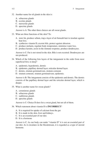 112
32. Another name for oil glands in the skin is:
A. sebaceous glands
B. eccrine glands
C. merocrine glands
D. apocrine glands
Answer is A: The other three choices are all sweat glands.
33. What are three functions of the skin? To:
A. store fat, produce sebum, trap a layer of air beneath hair to insulate against
heat loss.
B. synthesise vitamin D, excrete bile, protect against abrasion.
C. produce melanin, regulate body temperature, minimise water loss.
D. produce keratin, assist in the immune response, produce dendrocytes.
Answer is C: Fat is not stored in the skin. Bile is not excreted. Dendrocytes are
not produced.
34. Which of the following lists layers of the integument in the order from most
superficial first, to deep?
A. epidermis, hypodermis, dermis
B. epidermis, papillary dermal layer, reticular dermal layer.
C. dermis, stratum germinativum, stratum corneum
D. stratum corneum, stratum germinativum, epidermis.
Answer is B: The integument consists of the epidermis and dermis. The dermis
consists of the papillary dermal layer and the reticular dermal layer, which is
deeper.
35. What is another name for sweat glands?
A. ceruminous glands
B. sebaceous glands
C. sudiferous glands
D. apocrine glands
Answer is C: Choice D does list a sweat gland, but not all of them.
36. Which statement about vitamin D is INCORRECT?
A. It is required for uptake of calcium from the gut
B. It is made in the skin, liver and kidneys.
C. It is an essential part of our diet.
D. It is a hormone
Answer is C: As our body can make “vitamin D” it is not an essential part of
our diet. As it circulates in the bloodstream, it is regarded as a type of steroid
hormone.
5 Integument
ERRNVPHGLFRVRUJ
 