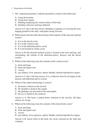 3
7. The “anatomical position” could be described as which of the following?
A. Lying down prone
B. Lying down supine
C. Standing displaying the ventral surface of the body
D. Standing with arms and legs abducted
Answer is C: this is the best answer. Standing is required, as is having the arms
hanging parallel to the sides, with palms facing forward.
8. Which choice best describes the location of the majority of the musculo-skeletal
system?
A. It is in the dorsal cavity
B. It is in the ventral cavity
C. It is in the abdomino-pelvic cavity
D. It is not located in a body cavity
Answer is D: the musculo-skeletal system is located in the arms and legs, and
surrounding, but outside of the abdomino-pelvic, thoracic and the dorsal
cavities.
9. Which of the following is/are the contents of the ventral cavity?
A. heart and lungs
B. brain and spinal cord
C. viscera
D. gut, kidneys, liver, pancreas, spleen, bladder, internal reproductive organs.
Answer is C: this is the best answer. It is a collective term for all organs in the
thoracic and abdomino-pelvic cavities.
10. Which of the stated relationships is correct?
A. the heart is inferior to the clavicle
B. the shoulder is distal to the carpals
C. the phalanges are proximal to the metacarpals
D. the eye is medial to the eyebrows
Answer is A: The heart is indeed below (inferior) to the clavicle. All other
choices are wrong.
11. Which of the following is/are the contents of the dorsal body cavity?
A. heart and lungs
B. brain and spinal cord
C. viscera
D. gut, kidneys, liver, pancreas, spleen, bladder, internal reproductive organs.
Answer is B: dorsal refers to the back, the cavity enclosed by the skull and
vertebrae.
1 Organisation of the Body
ERRNVPHGLFRVRUJ
 