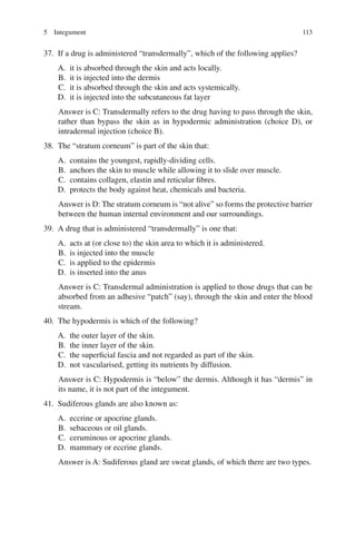 113
37. If a drug is administered “transdermally”, which of the following applies?
A. it is absorbed through the skin and acts locally.
B. it is injected into the dermis
C. it is absorbed through the skin and acts systemically.
D. it is injected into the subcutaneous fat layer
Answer is C: Transdermally refers to the drug having to pass through the skin,
rather than bypass the skin as in hypodermic administration (choice D), or
intradermal injection (choice B).
38. The “stratum corneum” is part of the skin that:
A. contains the youngest, rapidly-dividing cells.
B. anchors the skin to muscle while allowing it to slide over muscle.
C. contains collagen, elastin and reticular fibres.
D. protects the body against heat, chemicals and bacteria.
Answer is D: The stratum corneum is “not alive” so forms the protective barrier
between the human internal environment and our surroundings.
39. A drug that is administered “transdermally” is one that:
A. acts at (or close to) the skin area to which it is administered.
B. is injected into the muscle
C. is applied to the epidermis
D. is inserted into the anus
Answer is C: Transdermal administration is applied to those drugs that can be
absorbed from an adhesive “patch” (say), through the skin and enter the blood
stream.
40. The hypodermis is which of the following?
A. the outer layer of the skin.
B. the inner layer of the skin.
C. the superficial fascia and not regarded as part of the skin.
D. not vascularised, getting its nutrients by diffusion.
Answer is C: Hypodermis is “below” the dermis. Although it has “dermis” in
its name, it is not part of the integument.
41. Sudiferous glands are also known as:
A. eccrine or apocrine glands.
B. sebaceous or oil glands.
C. ceruminous or apocrine glands.
D. mammary or eccrine glands.
Answer is A: Sudiferous gland are sweat glands, of which there are two types.
5 Integument
ERRNVPHGLFRVRUJ
 