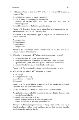 115
47. Full thickness burns to more than 20 % of the body surface is life-threatening
because of the:
A. fluid loss and inability to produce vitamin D.
B. loss of ability to thermoregulate and infection.
C. inability to excrete lactic acid, urea and uric acid, loss of
thermoregulation.
D. fluid loss and loss of the barrier against infection
Answer is D: Removing the skin barrier means that bacteria can enter the body
and water can leave the body. This can be fatal.
48. Which one of the following cell types is responsible for forming the skin’s
stratum corneum?
A. melanocytes.
B. keratinocytes.
C. dendrocytes.
D. lymphocytes.
Answer is B: Keratinocytes secrete keratin which fills the dead cells of the
stratum corneum of the epidermis.
49. Which list of structures is NOT all part of the integumentary system?
A. sebaceous glands, hair, nails, mammary glands.
B. meissner’s corpuscles, hypodermis, eccrine sweat glands, oil glands.
C. apocrine sweat glands, sebaceous glands, merkel disc, hair follicles
D. melanocytes, keratinocytes, merkel cells, dendrocytes.
Answer is B: The hypodermis is not part of the integumentary system.
50. Which of the following is NOT a function of the skin?
A. fat storage
B. waterproofing the body
C. production of vitamin D
D. immunity
Answer is A: Fat is stored in the hypodermis, which is also known as the sub-
cutaneous layer and the superficial fascia.
51. What is one difference between the dermis and the epidermis? The
A. epidermis is composed of fibrous connective tissue while the dermis is com-
posed of epithelial cells.
B. dermis is the most exterior layer.
C. dermis is not part of the skin while the epidermis is.
D. dermis is vascularised while the epidermis is not.
Answer is D: The stratum germinativum of the epidermis and the more super-
ficial layers, being without blood capillaries receives their nutrition via diffu-
sion from capillaries in the dermis.
5 Integument
ERRNVPHGLFRVRUJ
 