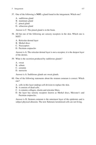 117
57. One of the following is NOT a gland found in the integument. Which one?
A. sudiferous gland
B. mammary gland
C. pineal gland
D. sebaceous gland
Answer is C: The pineal gland is in the brain.
58. All but one of the following are sensory receptors in the skin. Which one is
NOT?
A. Reticular dermal layer
B. Merkel discs
C. Nociceptors
D. Pacinian corpuscles
Answer is A: The reticular dermal layer is not a receptor, it is the deepest layer
of the dermis.
59. What is the secretion produced by sudiferous glands?
A. sweat
B. sebum
C. cerumin
D. merocrin
Answer is A: Sudiferous glands are sweat glands.
60. One of the following statements about the stratum corneum is correct. Which
one?
A. cells in this layer undergo cell division to replace the skin.
B. it consists of dead cells.
C. it contains collagen, elastin and reticular fibres.
D. the layer has sensory receptors known as Merkel discs, Meissner’s and
Pacinian corpuscles.
Answer is B: Stratum corneum is the outermost layer of the epidermis and is
subject physical abrasion. The now flattened, keratinised cells are not living.
5 Integument
ERRNVPHGLFRVRUJ
 