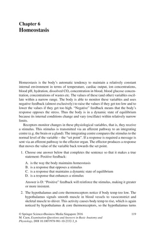119
© Springer Science+Business Media Singapore 2016
M. Caon, Examination Questions and Answers in Basic Anatomy and
Physiology, DOI 10.1007/978-981-10-2332-3_6
Chapter 6
Homeostasis
Homeostasis is the body’s automatic tendency to maintain a relatively constant
internal environment in terms of temperature, cardiac output, ion concentrations,
blood pH, hydration, dissolved CO2 concentration in blood, blood glucose concen-
tration, concentrations of wastes etc. The values of these (and other) variables oscil-
late within a narrow range. The body is able to monitor these variables and uses
negative feedback (almost exclusively) to raise the values if they get too low and to
lower the values if they get too high. “Negative” feedback means that the body’s
response opposes the stress. Thus the body is in a dynamic state of equilibrium
because its internal conditions change and vary (oscillate) within relatively narrow
limits.
Receptors monitor changes in these physiological variables, that is, they receive
a stimulus. This stimulus is transmitted via an afferent pathway to an integrating
centre (e.g. the brain or a gland). The integrating centre compares the stimulus to the
normal level of the variable – the “set point”. If a response is required a message is
sent via an efferent pathway to the effector organ. The effector produces a response
that moves the value of the variable back towards the set point.
1. Choose one answer below that completes the sentence so that it makes a true
statement: Positive feedback:
A. is the way the body maintains homeostasis
B. is a response that opposes a stimulus
C. is a response that maintains a dynamic state of equilibrium
D. is a response that enhances a stimulus
Answer is D: “Positive” feedback will reinforce the stimulus, making it greater
or more insistent.
2. The hypothalamus and core thermoreceptors notice if body temp too low. The
hypothalamus signals smooth muscle in blood vessels to vasoconstrict and
skeletal muscle to shiver. This activity causes body temp to rise, which is again
noticed by hypothalamus  core thermoreceptors, so the hypothalamus turns
ERRNVPHGLFRVRUJ
 