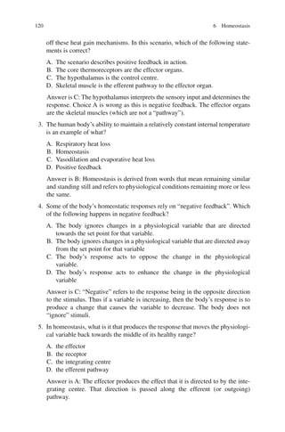 120
off these heat gain mechanisms. In this scenario, which of the following state-
ments is correct?
A. The scenario describes positive feedback in action.
B. The core thermoreceptors are the effector organs.
C. The hypothalamus is the control centre.
D. Skeletal muscle is the efferent pathway to the effector organ.
Answer is C: The hypothalamus interprets the sensory input and determines the
response. Choice A is wrong as this is negative feedback. The effector organs
are the skeletal muscles (which are not a “pathway”).
3. The human body’s ability to maintain a relatively constant internal temperature
is an example of what?
A. Respiratory heat loss
B. Homeostasis
C. Vasodilation and evaporative heat loss
D. Positive feedback
Answer is B: Homeostasis is derived from words that mean remaining similar
and standing still and refers to physiological conditions remaining more or less
the same.
4. Some of the body’s homeostatic responses rely on “negative feedback”. Which
of the following happens in negative feedback?
A. The body ignores changes in a physiological variable that are directed
towards the set point for that variable.
B. The body ignores changes in a physiological variable that are directed away
from the set point for that variable
C. The body’s response acts to oppose the change in the physiological
variable.
D. The body’s response acts to enhance the change in the physiological
variable
Answer is C: “Negative” refers to the response being in the opposite direction
to the stimulus. Thus if a variable is increasing, then the body’s response is to
produce a change that causes the variable to decrease. The body does not
“ignore” stimuli.
5. In homeostasis, what is it that produces the response that moves the physiologi-
cal variable back towards the middle of its healthy range?
A. the effector
B. the receptor
C. the integrating centre
D. the efferent pathway
Answer is A: The effector produces the effect that it is directed to by the inte-
grating centre. That direction is passed along the efferent (or outgoing)
pathway.
6 Homeostasis
ERRNVPHGLFRVRUJ
 