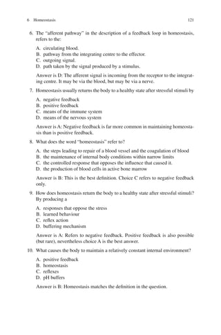 121
6. The “afferent pathway” in the description of a feedback loop in homeostasis,
refers to the:
A. circulating blood.
B. pathway from the integrating centre to the effector.
C. outgoing signal.
D. path taken by the signal produced by a stimulus.
Answer is D: The afferent signal is incoming from the receptor to the integrat-
ing centre. It may be via the blood, but may be via a nerve.
7. Homeostasis usually returns the body to a healthy state after stressful stimuli by
A. negative feedback
B. positive feedback
C. means of the immune system
D. means of the nervous system
Answer is A: Negative feedback is far more common in maintaining homeosta-
sis than is positive feedback.
8. What does the word “homeostasis” refer to?
A. the steps leading to repair of a blood vessel and the coagulation of blood
B. the maintenance of internal body conditions within narrow limits
C. the controlled response that opposes the influence that caused it.
D. the production of blood cells in active bone marrow
Answer is B: This is the best definition. Choice C refers to negative feedback
only.
9. How does homeostasis return the body to a healthy state after stressful stimuli?
By producing a
A. responses that oppose the stress
B. learned behaviour
C. reflex action
D. buffering mechanism
Answer is A: Refers to negative feedback. Positive feedback is also possible
(but rare), nevertheless choice A is the best answer.
10. What causes the body to maintain a relatively constant internal environment?
A. positive feedback
B. homeostasis
C. reflexes
D. pH buffers
Answer is B: Homeostasis matches the definition in the question.
6 Homeostasis
ERRNVPHGLFRVRUJ
 