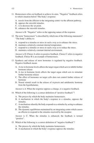 122
11. Homeostasis relies on feedback to achieve its aims. “Negative” feedback refers
to which situation below? The body’s response:
A. travels from the effector to the integrating centre via the afferent pathway.
B. opposes the stressful stimulus.
C. is to decrease the set point.
D. enhances the stressful stimulus.
Answer is B: “Negative” refers to the opposing nature of the response.
12. The term “homeostasis” is described by which one of the following statements?
“The body’s ability to:
A. respond to a stimulus or stress in such a way as to enhance the stress.
B. maintain a relatively constant internal temperature.
C. respond to a stimulus or stress in such a way as to reduce the stress.
D. maintain a relatively constant internal environment.
Answer is D: Choice A refers to positive feedback. Choice C refers to negative
feedback. Choice B is an example of homeostasis.
13. Synthesis and release of most hormones is regulated by negative feedback.
Negative feedback means
A. A rise in hormone levels affects the target organ which acts to inhibit further
hormone release
B. A rise in hormone levels affects the target organ which acts to stimulate
further hormone release
C. The effect of hormones on target cells does not control further release of
hormone
D. Neural stimuli result in the release of oxytocin and antidiuretic hormone
from the hypothalamus
Answer is A: When the response opposes a change, it is negative feedback.
14. Which of the following is a correct definition of “positive feedback”?
A. The process by which the body maintains homeostasis.
B. A mechanism in which the body’s response to a stimulus, opposes the
stimulus.
C. A mechanism whereby the body responds to a stimulus by acting to enhance
the stimulus.
D. The dynamic equilibrium maintained by an integrating centre which causes
an effector to respond to the stimulus received by the receptor.
Answer is C: When the stimulus is enhanced, the feedback is termed
“positive”.
15. Which of the following is a correct definition of “negative feedback”?
A. The process by which the body maintains homeostasis.
B. A mechanism in which the body’s response opposes the stimulus.
6 Homeostasis
ERRNVPHGLFRVRUJ
 